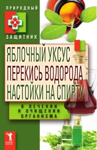 Книга Яблочный уксус, перекись водорода, настойки на спирту в лечении и очищении организма Книга Яблочный уксус, перекись водорода, настойки на спирту в лечении и очищении организма