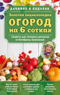 Книга Золотая энциклопедия. Огород на 6 сотках. Секреты для ленивых дачников от Октябрины Ганичкиной Книга Золотая энциклопедия. Огород на 6 сотках. Секреты для ленивых дачников от Октябрины Ганичкиной